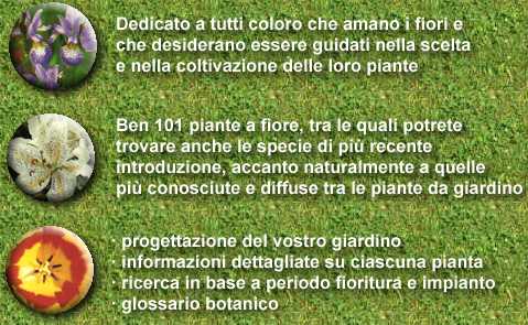 Dedicato a tutti coloro che amano i fiori e
che desiderano essere guidati nella scelta
e nella coltivazione delle loro piante

Ben 101 piante a fiore, tra le quali potrete
trovare anche le specie di più recente
introduzione, accanto naturalmente a quelle
più conosciute e diffuse tra le piante da giardino

progettazione del vostro giardino
informazioni dettagliate su ciascuna pianta
ricerca in base a periodo fioritura e impianto
glossario botanico