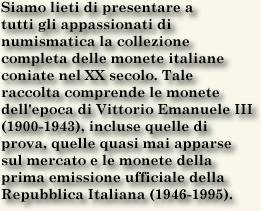Siamo lieti di presentare a
tutti gli appassionati di
numismatica la collezione
completa delle monete italiane
coniate nel XX secolo. Tale
raccolta comprende le monete
dell'epoca di Vittorio Emanuele III
(1900-1943), incluse quelle di
prova, quelle quasi mai apparse
sul mercato e le monete della
prima emissione ufficiale della
Repubblica Italiana (1946-1995).