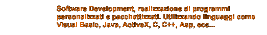 Software Development, realizzazione di programmi
personalizzati e pacchettizzati. Utilizzando linguaggi come
Visual Basic, Java, ActiveX, C, C++, Asp, ecc...