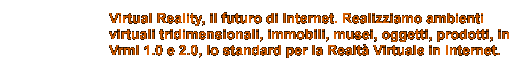 Virtual Reality, il futuro di Internet. Realizziamo ambienti
virtuali tridimensionali, immobili, musei, oggetti, prodotti, in
Vrml 1.0 e 2.0, lo standard per la Realtà Virtuale in Internet.